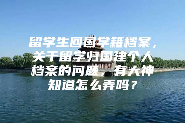 留学生回国学籍档案，关于留学归国建个人档案的问题，有大神知道怎么弄吗？