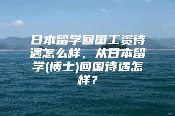 日本留学回国工资待遇怎么样，从日本留学(博士)回国待遇怎样？