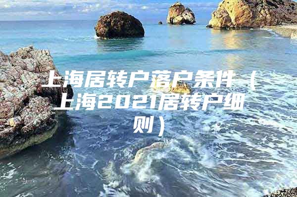 上海居转户落户条件（上海2021居转户细则）