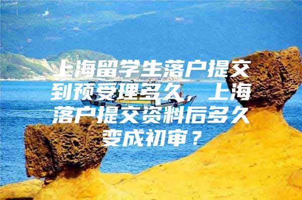 上海留学生落户提交到预受理多久，上海落户提交资料后多久变成初审？