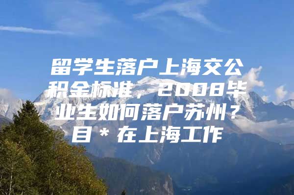 留学生落户上海交公积金标准，2008毕业生如何落户苏州？目＊在上海工作