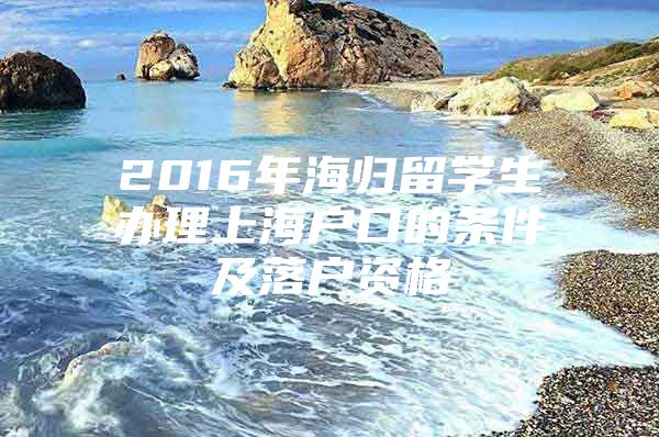 2016年海归留学生办理上海户口的条件及落户资格