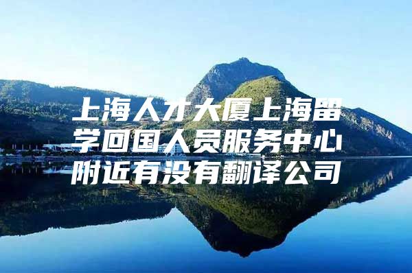 上海人才大厦上海留学回国人员服务中心附近有没有翻译公司