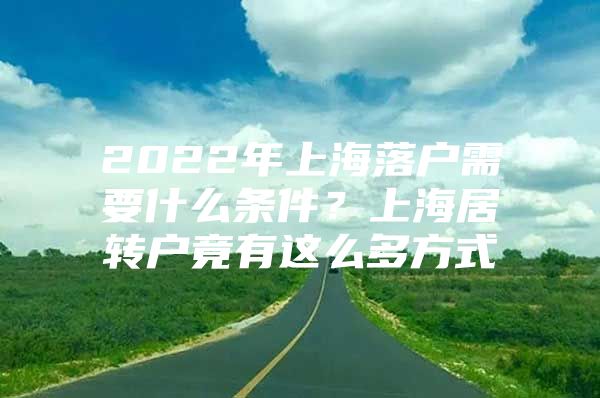 2022年上海落户需要什么条件？上海居转户竟有这么多方式