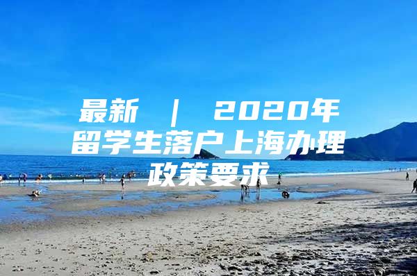 最新 ｜ 2020年留学生落户上海办理政策要求