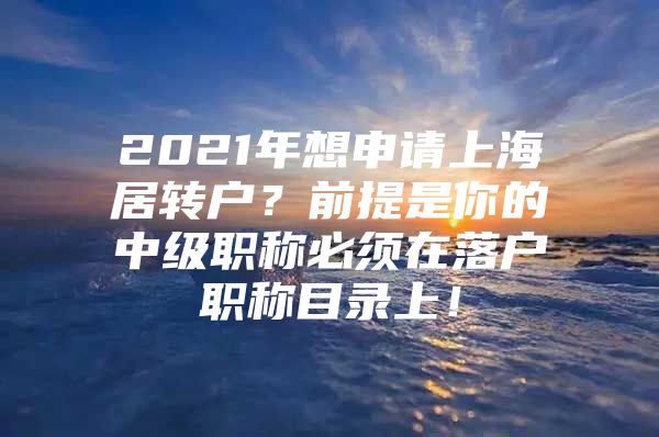 2021年想申请上海居转户？前提是你的中级职称必须在落户职称目录上！