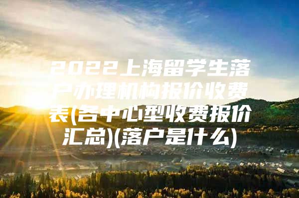 2022上海留学生落户办理机构报价收费表(各中心型收费报价汇总)(落户是什么)