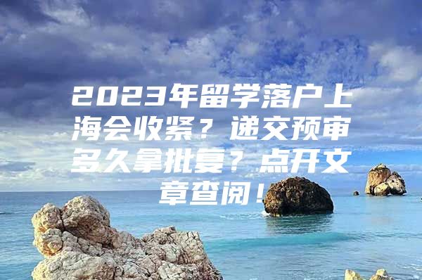 2023年留学落户上海会收紧？递交预审多久拿批复？点开文章查阅！