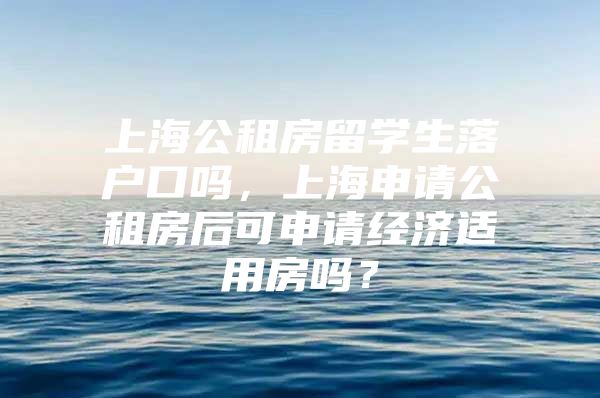 上海公租房留学生落户口吗，上海申请公租房后可申请经济适用房吗？