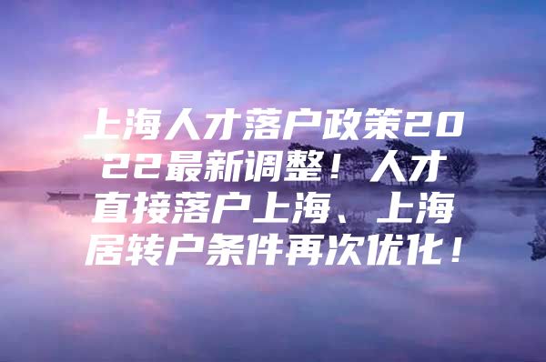 上海人才落户政策2022最新调整！人才直接落户上海、上海居转户条件再次优化！