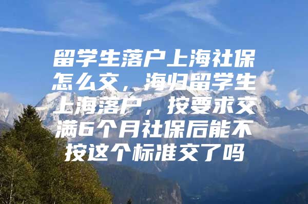 留学生落户上海社保怎么交，海归留学生上海落户，按要求交满6个月社保后能不按这个标准交了吗