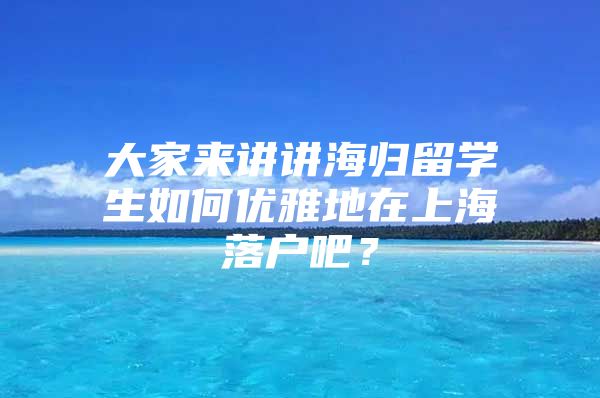 大家来讲讲海归留学生如何优雅地在上海落户吧？