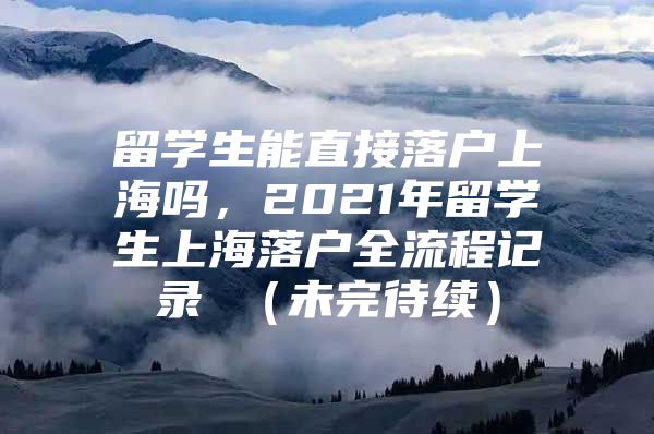 留学生能直接落户上海吗，2021年留学生上海落户全流程记录 （未完待续）