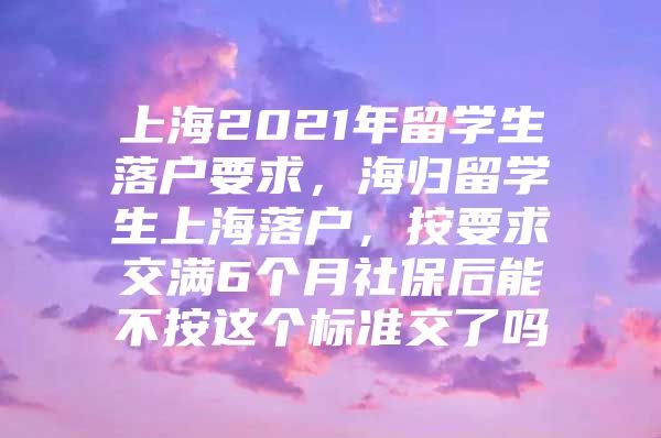 上海2021年留学生落户要求，海归留学生上海落户，按要求交满6个月社保后能不按这个标准交了吗