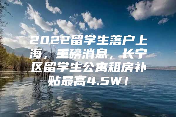 2022留学生落户上海，重磅消息，长宁区留学生公寓租房补贴最高4.5W！