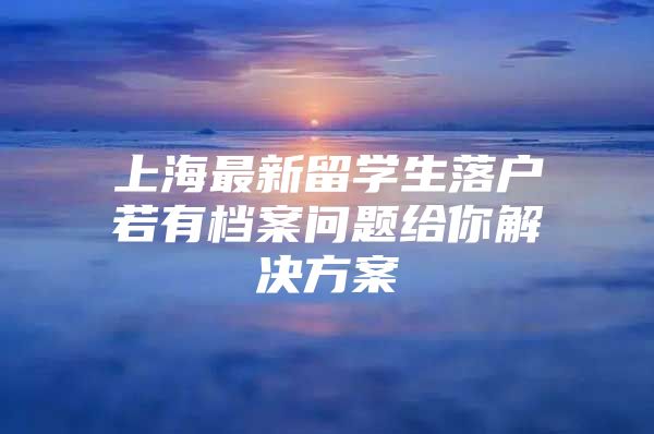 上海最新留学生落户若有档案问题给你解决方案