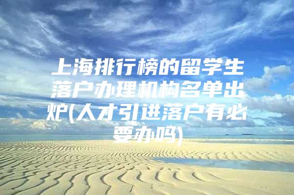 上海排行榜的留学生落户办理机构名单出炉(人才引进落户有必要办吗)