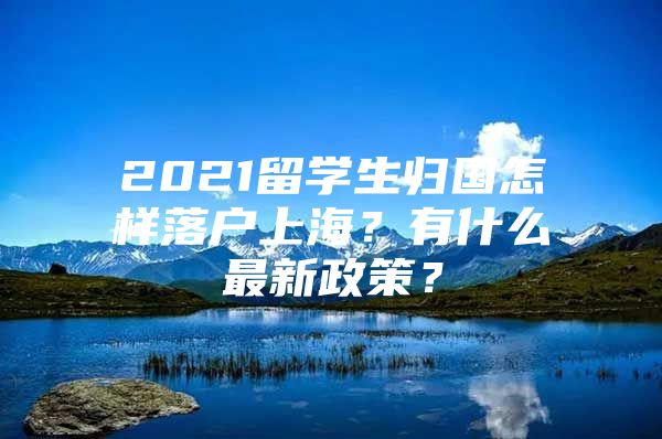 2021留学生归国怎样落户上海？有什么最新政策？