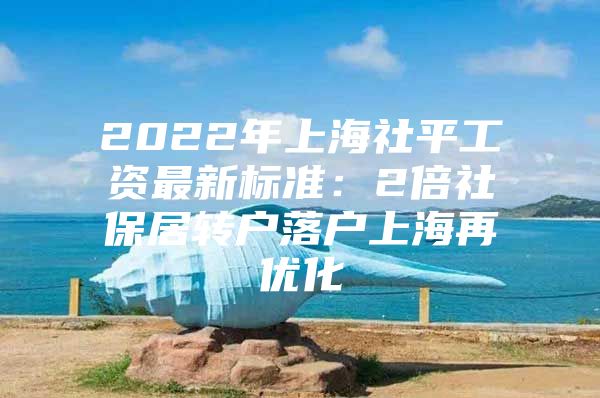 2022年上海社平工资最新标准：2倍社保居转户落户上海再优化