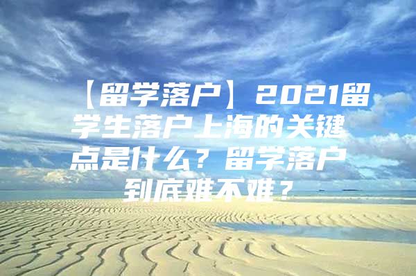 【留学落户】2021留学生落户上海的关键点是什么？留学落户到底难不难？