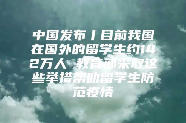 中国发布丨目前我国在国外的留学生约142万人 教育部采取这些举措帮助留学生防范疫情