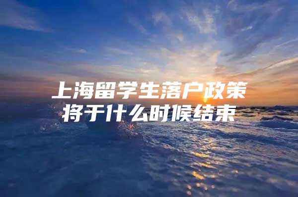 上海留学生落户政策将于什么时候结束