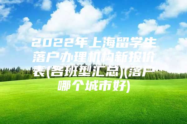 2022年上海留学生落户办理机构新报价表(各班型汇总)(落户哪个城市好)