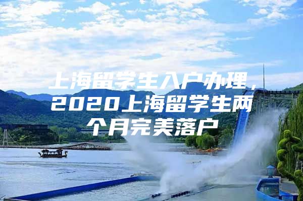 上海留学生入户办理，2020上海留学生两个月完美落户