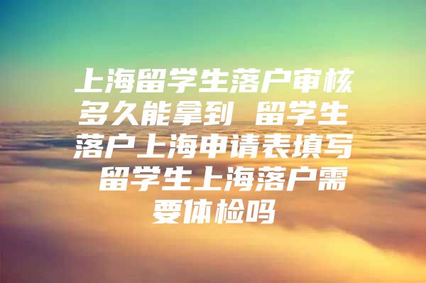 上海留学生落户审核多久能拿到 留学生落户上海申请表填写 留学生上海落户需要体检吗