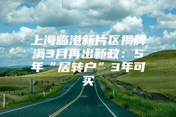 上海临港新片区揭牌满3月再出新政：5年“居转户”3年可买