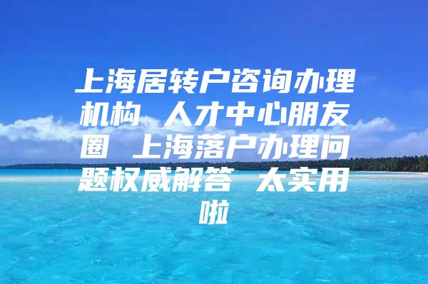 上海居转户咨询办理机构 人才中心朋友圈 上海落户办理问题权威解答 太实用啦