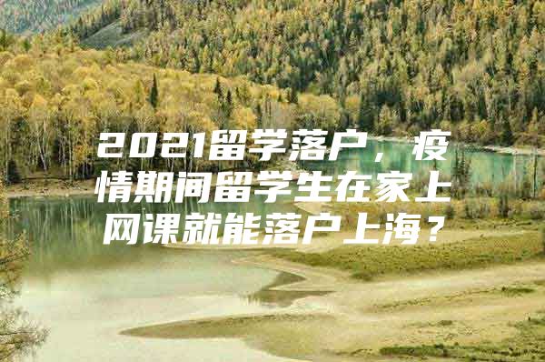 2021留学落户，疫情期间留学生在家上网课就能落户上海？