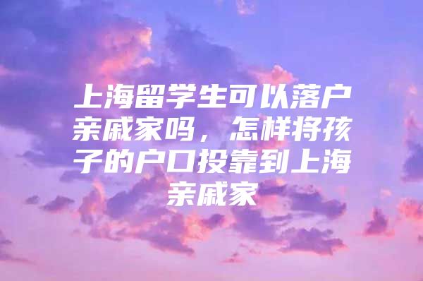 上海留学生可以落户亲戚家吗，怎样将孩子的户口投靠到上海亲戚家