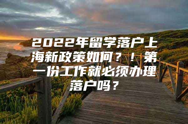 2022年留学落户上海新政策如何？！第一份工作就必须办理落户吗？