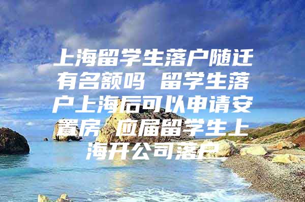 上海留学生落户随迁有名额吗 留学生落户上海后可以申请安置房 应届留学生上海开公司落户