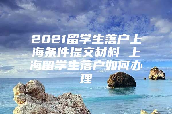 2021留学生落户上海条件提交材料 上海留学生落户如何办理