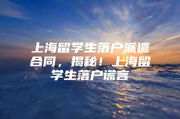 上海留学生落户派遣合同，揭秘！上海留学生落户谎言