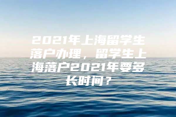 2021年上海留学生落户办理，留学生上海落户2021年要多长时间？