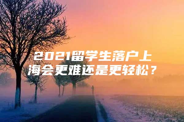 2021留学生落户上海会更难还是更轻松？