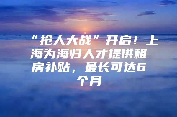 “抢人大战”开启！上海为海归人才提供租房补贴，最长可达6个月