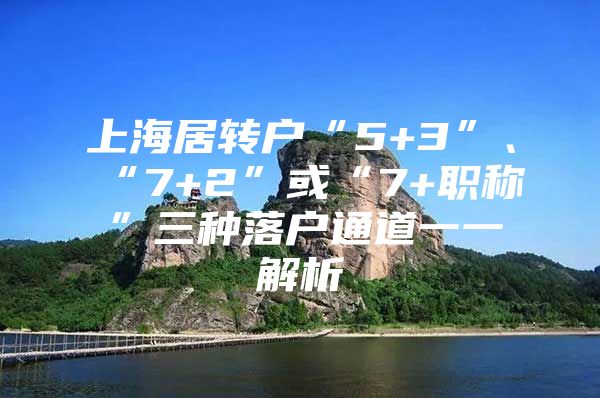 上海居转户“5+3”、“7+2”或“7+职称”三种落户通道一一解析