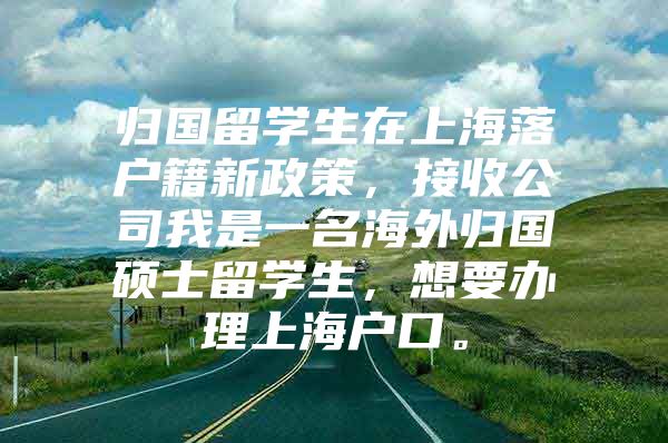 归国留学生在上海落户籍新政策，接收公司我是一名海外归国硕士留学生，想要办理上海户口。