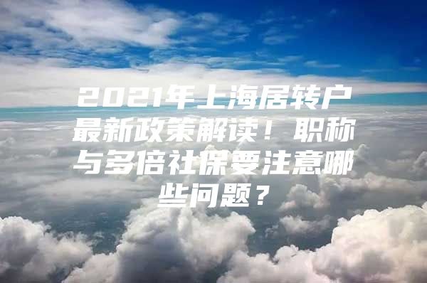 2021年上海居转户最新政策解读！职称与多倍社保要注意哪些问题？