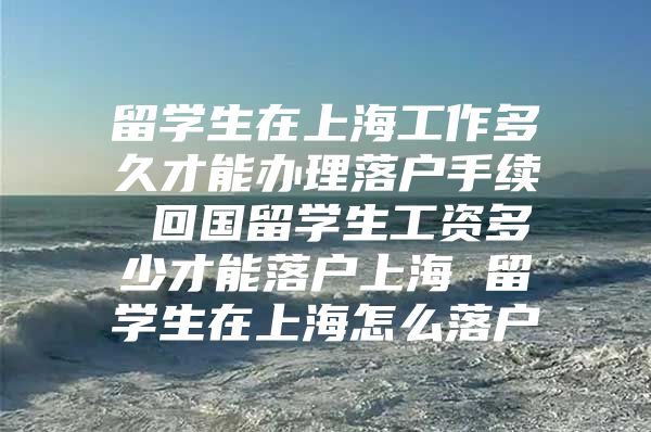 留学生在上海工作多久才能办理落户手续 回国留学生工资多少才能落户上海 留学生在上海怎么落户