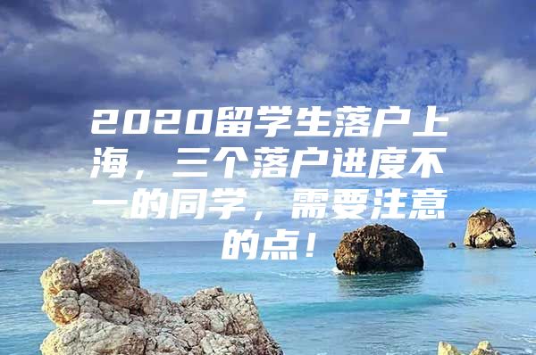 2020留学生落户上海，三个落户进度不一的同学，需要注意的点！