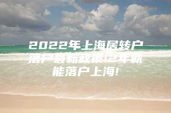 2022年上海居转户落户最新政策!2年就能落户上海!