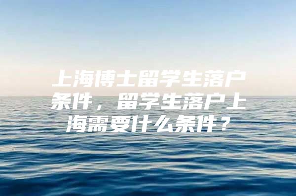 上海博士留学生落户条件，留学生落户上海需要什么条件？