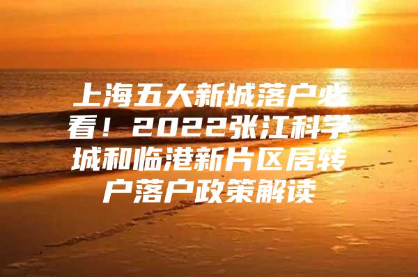 上海五大新城落户必看！2022张江科学城和临港新片区居转户落户政策解读