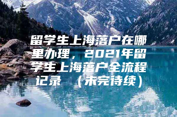 留学生上海落户在哪里办理，2021年留学生上海落户全流程记录 （未完待续）