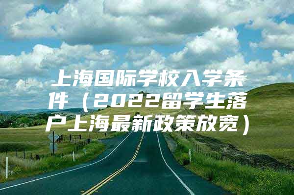 上海国际学校入学条件（2022留学生落户上海最新政策放宽）